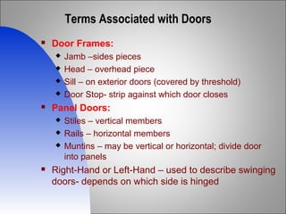Terms Associated with Doors
 Door Frames:
 Jamb –sides pieces
 Head – overhead piece
 Sill – on exterior doors (covered by threshold)
 Door Stop- strip against which door closes
 Panel Doors:
 Stiles – vertical members
 Rails – horizontal members
 Muntins – may be vertical or horizontal; divide door
into panels
 Right-Hand or Left-Hand – used to describe swinging
doors- depends on which side is hinged
 