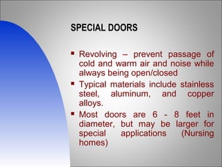 SPECIAL DOORS
 Revolving – prevent passage of
cold and warm air and noise while
always being open/closed
 Typical materials include stainless
steel, aluminum, and copper
alloys.
 Most doors are 6 - 8 feet in
diameter, but may be larger for
special applications (Nursing
homes)
 