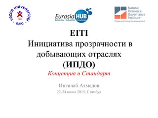 EITI
Инициатива прозрачности в
добывающих отраслях
(ИПДО)
Концепция и Стандарт
Ингилаб Ахмедов
22-24 июня 2015, Стамбул
 