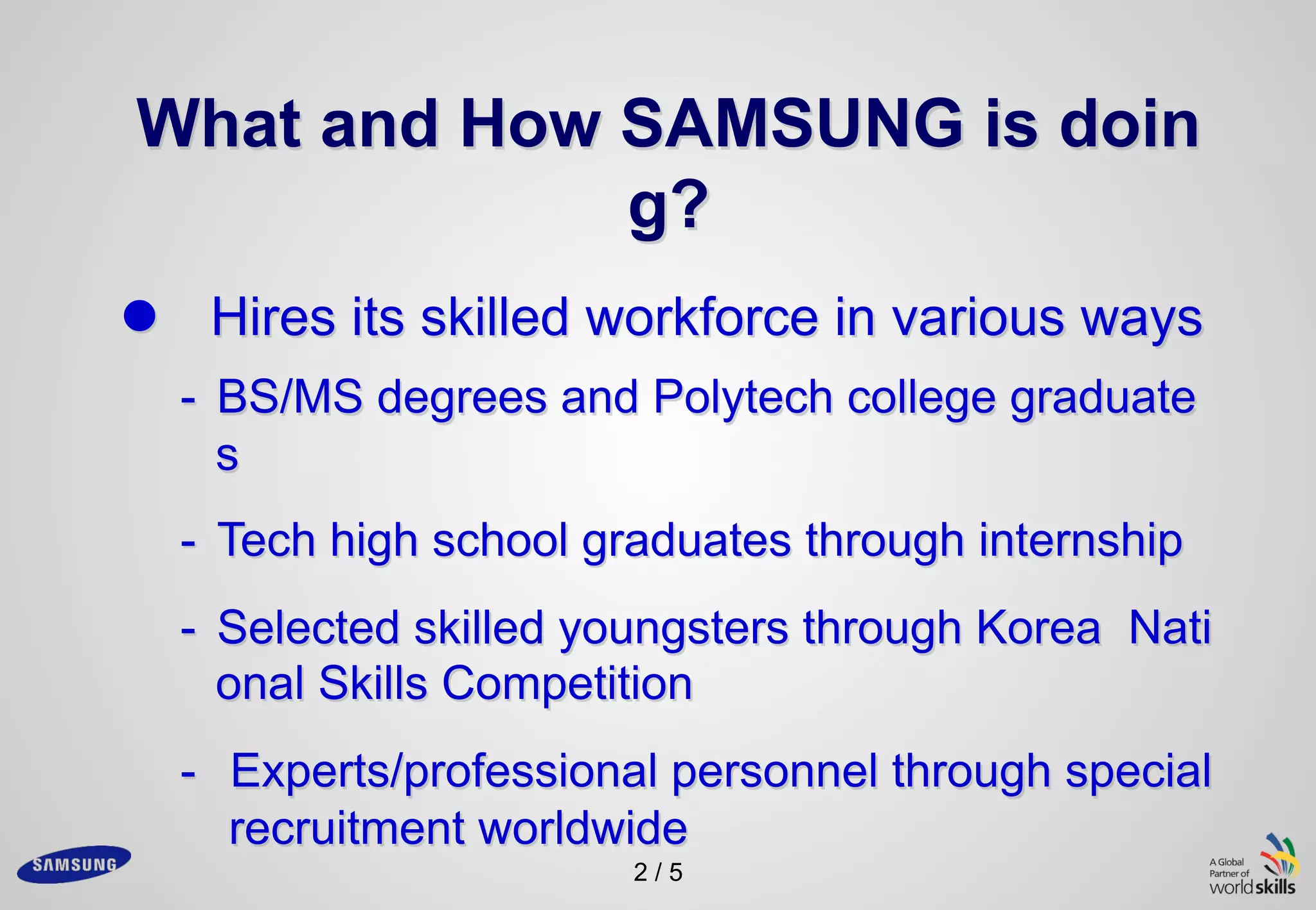 2 / 5
What and How SAMSUNG is doin
g?
l Hires its skilled workforce in various ways
- BS/MS degrees and Polytech college graduate
s
- Tech high school graduates through internship
- Selected skilled youngsters through Korea Nati
onal Skills Competition
- Experts/professional personnel through special
recruitment worldwide