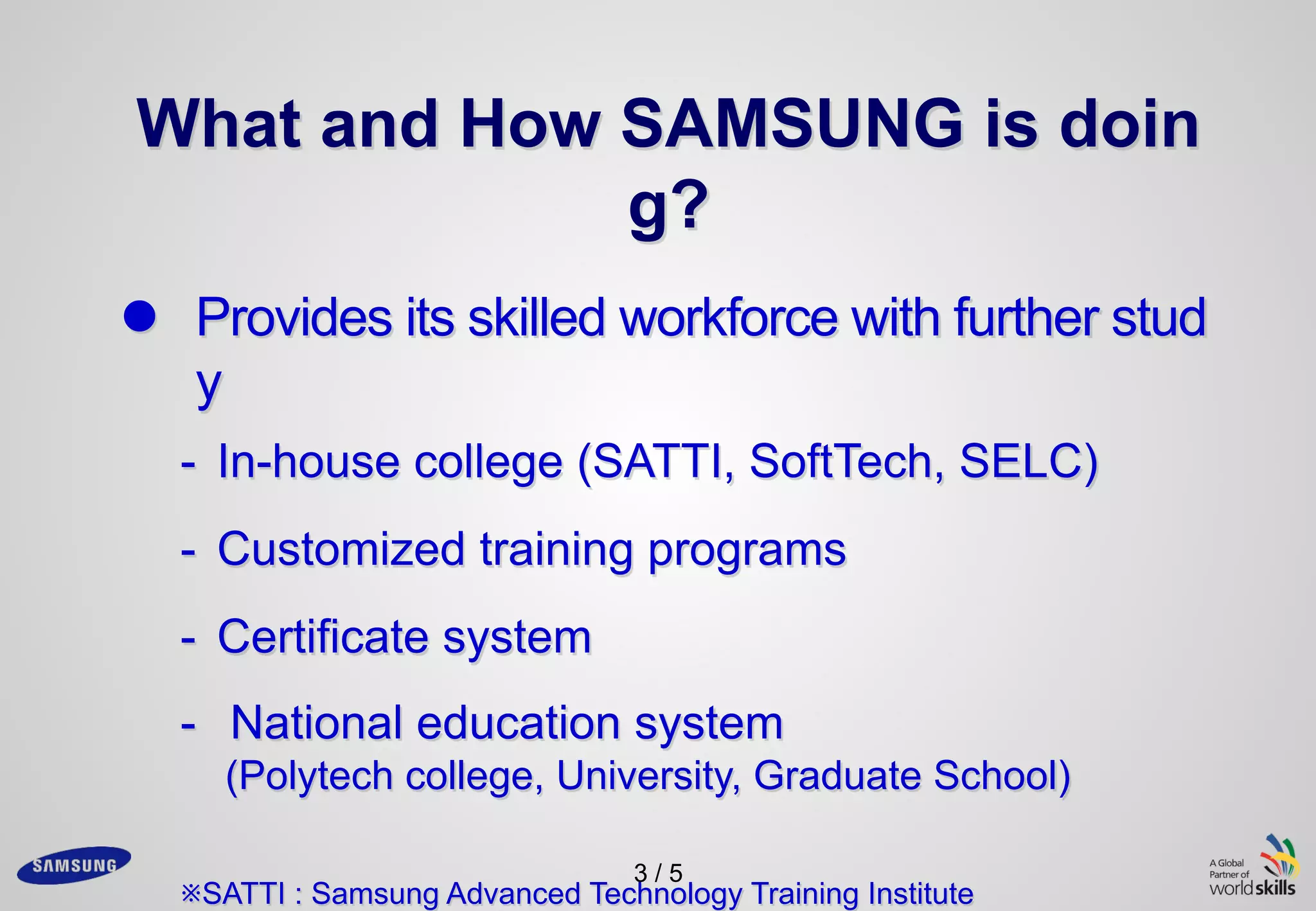 3 / 5
What and How SAMSUNG is doin
g?
l Provides its skilled workforce with further stud
y
- In-house college (SATTI, SoftTech, SELC)
- Customized training programs
- Certificate system
- National education system
(Polytech college, University, Graduate School)
※SATTI : Samsung Advanced Technology Training Institute