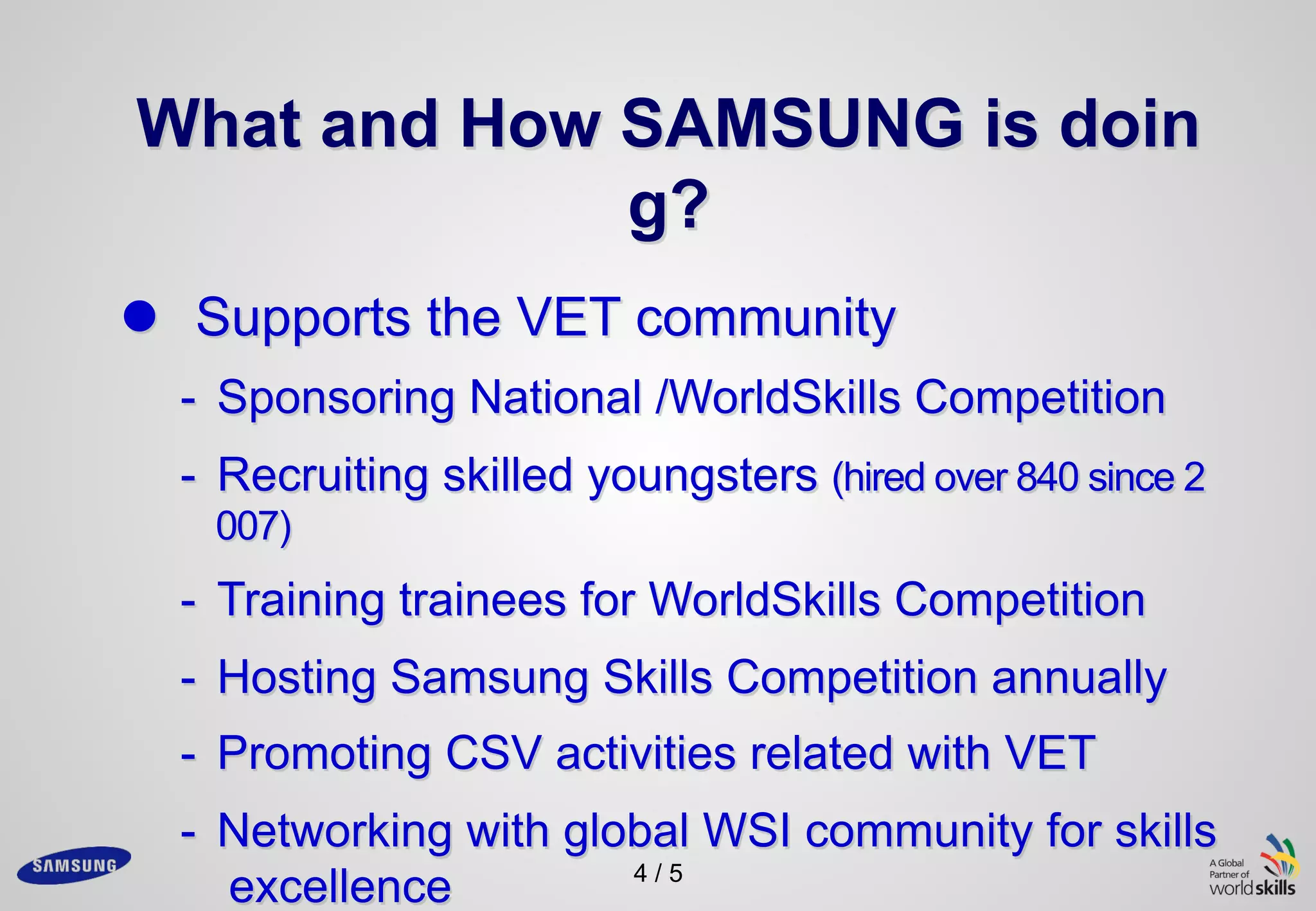 4 / 5
What and How SAMSUNG is doin
g?
l Supports the VET community
- Sponsoring National /WorldSkills Competition
- Recruiting skilled youngsters (hired over 840 since 2
007)
- Training trainees for WorldSkills Competition
- Hosting Samsung Skills Competition annually
- Promoting CSV activities related with VET
- Networking with global WSI community for skills
excellence