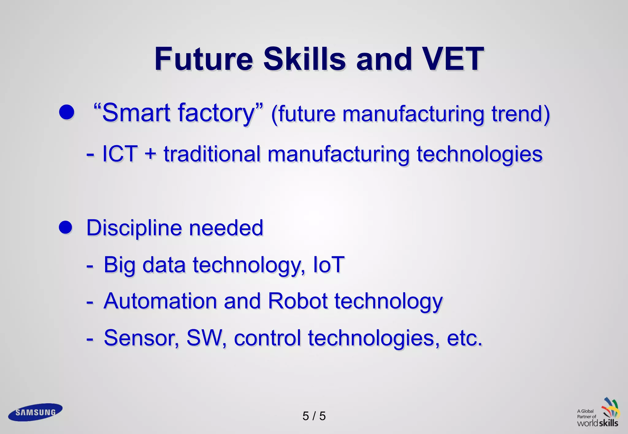 5 / 5
Future Skills and VET
l “Smart factory” (future manufacturing trend)
- ICT + traditional manufacturing technologies
l Discipline needed
- Big data technology, IoT
- Automation and Robot technology
- Sensor, SW, control technologies, etc.