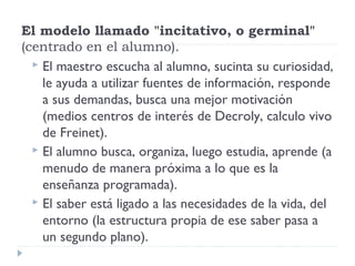 El modelo llamado "incitativo, o germinal"
(centrado en el alumno).
 El maestro escucha al alumno, sucinta su curiosidad,
le ayuda a utilizar fuentes de información, responde
a sus demandas, busca una mejor motivación
(medios centros de interés de Decroly, calculo vivo
de Freinet).
 El alumno busca, organiza, luego estudia, aprende (a
menudo de manera próxima a lo que es la
enseñanza programada).
 El saber está ligado a las necesidades de la vida, del
entorno (la estructura propia de ese saber pasa a
un segundo plano).
 