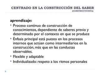 aprendizaje:
 Proceso continuo de construcción de
conocimientos, dependiente de saberes previo y
determinado por el contexto en que se produce 
 Énfasis principal está puesto en los procesos
internos que actúan como intermediarios en la
construcción, más que en las conductas
observables.
 Flexible y adaptable
 Individualizado: respeto a los ritmos personales
CENTRADO EN LA CONSTRUCCIÓN DEL SABER
(CONSTRUCTIVISTA)
 