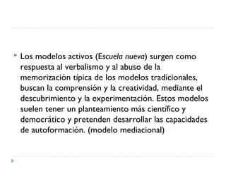  Los modelos activos (Escuela nueva) surgen como
respuesta al verbalismo y al abuso de la
memorización típica de los modelos tradicionales,
buscan la comprensión y la creatividad, mediante el
descubrimiento y la experimentación. Estos modelos
suelen tener un planteamiento más científico y
democrático y pretenden desarrollar las capacidades
de autoformación. (modelo mediacional)
 