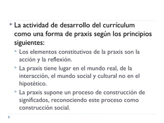  La actividad de desarrollo del currículum
como una forma de praxis según los principios
siguientes:
 Los elementos constitutivos de la praxis son la
acción y la reflexión.
 La praxis tiene lugar en el mundo real, de la
interacción, el mundo social y cultural no en el
hipotético.
 La praxis supone un proceso de construcción de
significados, reconociendo este proceso como
construcción social.
 