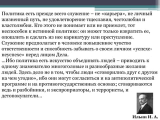 Ильин И. А.
Политика есть прежде всего служение – не «карьера», не личный
жизненный путь, не удовлетворение тщеславия, честолюбия и
властолюбия. Кто этого не понимает или не приемлет, тот
неспособен к истинной политике: он может только извратить ее,
опошлить и сделать из нее карикатуру или преступление.
Служение предполагает в человеке повышенное чувство
ответственности и способность забывать о своем личном «успехе-
неуспехе» перед лицом Дела.
...Ибо политика есть искусство объединять людей – приводить к
одному знаменателю многоголовые и разнообразные желания
людей. Здесь дело не в том, чтобы люди «сговорились друг с другом
на чем угодно», ибо они могут согласиться и на антиполитической
программе и на противогосударственных основах; сговариваются
ведь и разбойники, и экспроприаторы, и террористы, и
детопокупатели…
 
