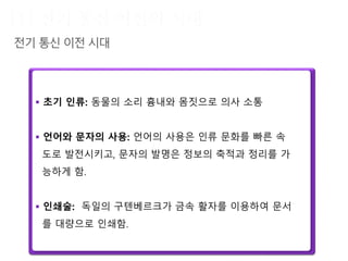  초기 인류: 동물의 소리 흉내와 몸짓으로 의사 소통
 언어와 문자의 사용: 언어의 사용은 인류 문화를 빠른 속
도로 발전시키고, 문자의 발명은 정보의 축적과 정리를 가
능하게 함.
 인쇄술: 독일의 구텐베르크가 금속 활자를 이용하여 문서
를 대량으로 인쇄함.
19세기
이전
 