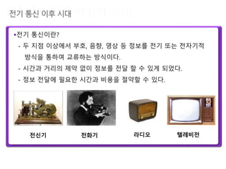 전기 통신이란?
- 두 지점 이상에서 부호, 음향, 영상 등 정보를 전기 또는 전자기적
방식을 통하여 교류하는 방식이다.
- 시간과 거리의 제약 없이 정보를 전달 할 수 있게 되었다.
- 정보 전달에 필요한 시간과 비용을 절약할 수 있다.
전신기 전화기 라디오 텔레비전
 