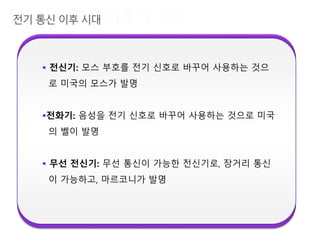  전신기: 모스 부호를 전기 신호로 바꾸어 사용하는 것으
로 미국의 모스가 발명
전화기: 음성을 전기 신호로 바꾸어 사용하는 것으로 미국
의 벨이 발명
 무선 전신기: 무선 통신이 가능한 전신기로, 장거리 통신
이 가능하고, 마르코니가 발명
 