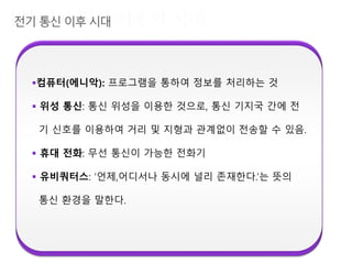 컴퓨터(에니악): 프로그램을 통하여 정보를 처리하는 것
 위성 통신: 통신 위성을 이용한 것으로, 통신 기지국 간에 전
기 신호를 이용하여 거리 및 지형과 관계없이 전송할 수 있음.
 휴대 전화: 무선 통신이 가능한 전화기
 유비쿼터스: ‘언제,어디서나 동시에 널리 존재한다.’는 뜻의
통신 환경을 말한다.
 