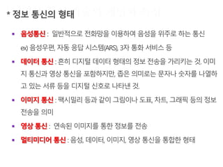  음성통신 : 일반적으로 전화망을 이용하여 음성을 위주로 하는 통신
ex) 음성우편, 자동 응답 시스템(ARS), 3자 통화 서비스 등
 데이터 통신 : 흔히 디지털 데이터 형태의 정보 전송을 가리키는 것. 이미
지 통신과 영상 통신을 포함하지만, 좁은 의미로는 문자나 숫자를 나열하
고 있는 서류 등을 디지털 신호로 나타낸 것.
 이미지 통신 : 팩시밀리 등과 같이 그림이나 도표, 차트, 그래픽 등의 정보
전송을 의미
 영상 통신 : 연속된 이미지를 통한 정보를 전송
 멀티미디어 통신 : 음성, 데이터, 이미지, 영상 통신을 통합한 형태
 