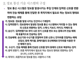  정보 통신 시스템은 정보를 발생시키는 투입 단계와 입력된 신호를 변환
하여 전송 매체를 통해 전달한 후 목적지에서 필요로 하는 정보의 형태로
변환하는 과정
가. 정보원:정보를 발생시키는인간이나기계장치
나. 입력변환기 : 정보원에서발생된 정보를통신시스템에서처리할 수있는형태
의신호로변환하는장치.스캐너, 키보드. 마이크, 카메라등
다. 송신기:입력변환기로 부터나온전기신호를변조또는증폭시켜 전송매체
에효율적으로전송하는 장치
라. 전송매체:송신기와수신기를 연결하여전류신호나, 전자파를전달하는매체
꼬임선,동축케이블, 광케이블의유선매체와전자파를이용한무
선 매체가있다.
마. 수신기: 전송 매체를통해전송된신호를받아원래의신호로복원하는장치
바. 출력변환기: 최종목적지에서 필요로하는정보의 형태로변환하는 장치
모니터, 스피커, 프린터등
사. 목적지:최종적으로 정보를받는사람이나기계
 