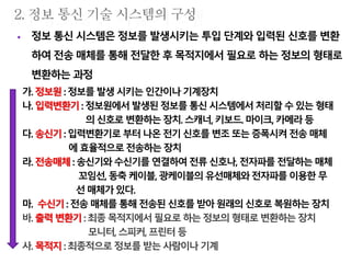  정보 통신 시스템은 정보를 발생시키는 투입 단계와 입력된 신호를 변환
하여 전송 매체를 통해 전달한 후 목적지에서 필요로 하는 정보의 형태로
변환하는 과정
가. 정보원:정보를 발생시키는인간이나기계장치
나. 입력변환기 : 정보원에서발생된 정보를통신시스템에서처리할 수있는형태
의신호로변환하는장치.스캐너, 키보드. 마이크, 카메라등
다. 송신기:입력변환기로 부터나온전기신호를변조또는증폭시켜 전송매체
에효율적으로전송하는 장치
라. 전송매체:송신기와수신기를 연결하여전류신호나, 전자파를전달하는매체
꼬임선,동축케이블, 광케이블의유선매체와전자파를이용한무
선 매체가있다.
마. 수신기: 전송 매체를통해전송된신호를받아원래의신호로복원하는장치
바. 출력변환기: 최종목적지에서 필요로하는정보의 형태로변환하는 장치
모니터, 스피커, 프린터등
사. 목적지:최종적으로 정보를받는사람이나기계
 