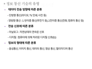  데이터 전송 방향에 따른 분류
-단방향통신(라디오, TV,인쇄,사진등)
-양방향통신 :1. 반이중통신(무전기등), 2.전이중 통신(전화, 컴퓨터통신등)
 전송 신호에 따른 분류
-아날로그: 자연상태의연속된 신호
- 디지털:컴퓨터에 의해처리된디지털신호(0,1)
 정보의 형태에 따른 분류
-음성통신, 이미지통신,데이터 통신,영상통신,멀티미디어통신
 