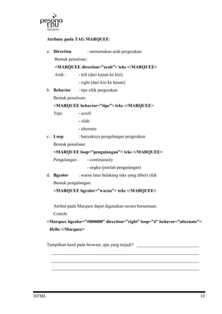 HTML 10
Atribute pada TAG MARQUEE:
a. Direction : menentukan arah pergerakan
Bentuk penulisan :
<MARQUEE direction=”arah”> teks </MARQUEE>
Arah : - left (dari kanan ke kiri)
- right (dari kiri ke kanan)
b. Behavior : tipe efek pergerakan
Bentuk penulisan:
<MARQUEE behavior=”tipe”> teks </MARQUEE>
Tipe: - scroll
- slide
- alternate
c. Loop : banyaknya pengulangan pergerakan
Bentuk penulisan:
<MARQUEE loop=”pengulangan”> teks </MARQUEE>
Pengulangan : - continuously
- angka (jumlah pengulangan)
d. Bgcolor : warna latar belakang teks yang diberi efek
Bentuk pengulangan:
<MARQUEE bgcolor=”warna”> teks </MARQUEE>
Atribut pada Marquee dapat digunakan secara bersamaan.
Contoh:
<Marquee bgcolor=”#800000” direction=”right” loop=”4” behavor=”alternate”>
Hello </Marquee>
Tampilkan hasil pada browser, apa yang terjadi? ____________________________
__________________________________________________________________
__________________________________________________________________
__________________________________________________________________
 