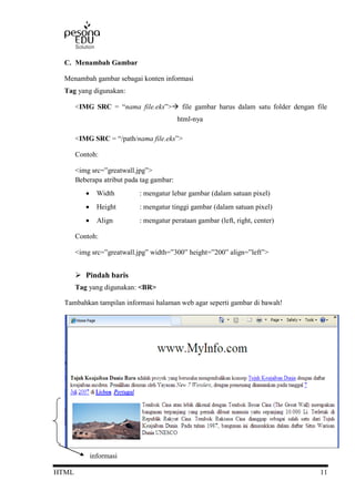 HTML 11
C. Menambah Gambar
Menambah gambar sebagai konten informasi
Tag yang digunakan:
<IMG SRC = “nama file.eks”> file gambar harus dalam satu folder dengan file
html-nya
<IMG SRC = “/path/nama file.eks”>
Contoh:
<img src=”greatwall.jpg”>
Beberapa atribut pada tag gambar:
 Width : mengatur lebar gambar (dalam satuan pixel)
 Height : mengatur tinggi gambar (dalam satuan pixel)
 Align : mengatur perataan gambar (left, right, center)
Contoh:
<img src=”greatwall.jpg” width=”300” height=”200” align=”left”>
 Pindah baris
Tag yang digunakan: <BR>
Tambahkan tampilan informasi halaman web agar seperti gambar di bawah!
informasi
 