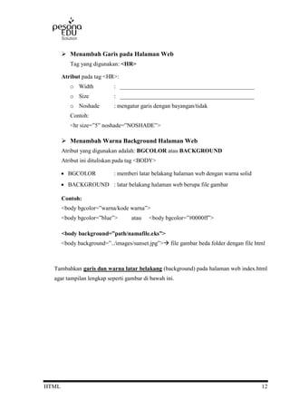 HTML 12
 Menambah Garis pada Halaman Web
Tag yang digunakan: <HR>
Atribut pada tag <HR>:
o Width : ______________________________________________
o Size : ______________________________________________
o Noshade : mengatur garis dengan bayangan/tidak
Contoh:
<hr size=”5” noshade=”NOSHADE”>
 Menambah Warna Background Halaman Web
Atribut yang digunakan adalah: BGCOLOR atau BACKGROUND
Atribut ini dituliskan pada tag <BODY>
 BGCOLOR : memberi latar belakang halaman web dengan warna solid
 BACKGROUND : latar belakang halaman web berupa file gambar
Contoh:
<body bgcolor=”warna/kode warna”>
<body bgcolor=”blue”> atau <body bgcolor=”#0000ff”>
<body background=”path/namafile.eks”>
<body background=”../images/sunset.jpg”> file gambar beda folder dengan file html
Tambahkan garis dan warna latar belakang (background) pada halaman web index.html
agar tampilan lengkap seperti gambar di bawah ini.
 