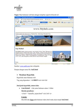 HTML 14
Tugas: Buat halaman web baru dengan tampilan seperti di bawah ini!
Sumber: www.aalil.com dan wikipedia
Simpan dengan nama file: hal2.html
 Membuat Hyperlink
Hyperlink antar halaman web
Tag yang digunakan : <A HREF>teks link</A>
Jeni-jenis hyperlink, antara lain:
 Link Relatif : link antar halaman salam 1 folder
Bentuk penulisan:
<a href = ”namafile_tujuan.html”>teks link</a>
Contoh:
Jika klik teks Next pada halaman index.html maka akan tampil hal2.html.
 