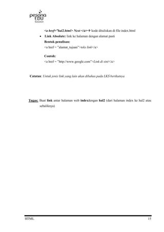 HTML 15
<a href=”hal2.html> Next </a> kode dituliskan di file index.html
 Link Absolute: link ke halaman dengan alamat pasti
Bentuk penulisan:
<a href = ”alamat_tujuan”>teks link</a>
Contoh:
<a href = ”http://www.google.com”>Link di sini</a>
Catatan: Untuk jenis link yang lain akan dibahas pada LKS berikutnya
Tugas: Buat link antar halaman web indexdengan hal2 (dari halaman index ke hal2 atau
sebaliknya)
 