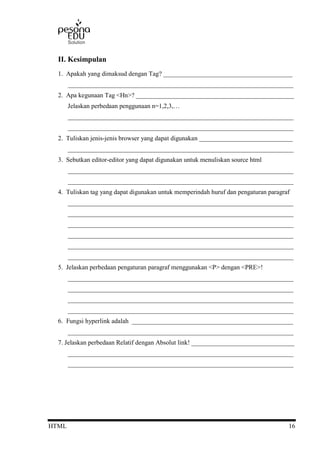 HTML 16
II. Kesimpulan
1. Apakah yang dimaksud dengan Tag? ________________________________________
______________________________________________________________________
2. Apa kegunaan Tag <Hn>? _________________________________________________
Jelaskan perbedaan penggunaan n=1,2,3,…
______________________________________________________________________
______________________________________________________________________
2. Tuliskan jenis-jenis browser yang dapat digunakan _____________________________
______________________________________________________________________
3. Sebutkan editor-editor yang dapat digunakan untuk menuliskan source html
______________________________________________________________________
______________________________________________________________________
4. Tuliskan tag yang dapat digunakan untuk memperindah huruf dan pengaturan paragraf
______________________________________________________________________
______________________________________________________________________
______________________________________________________________________
______________________________________________________________________
______________________________________________________________________
______________________________________________________________________
5. Jelaskan perbedaan pengaturan paragraf menggunakan <P> dengan <PRE>!
______________________________________________________________________
______________________________________________________________________
______________________________________________________________________
______________________________________________________________________
6. Fungsi hyperlink adalah __________________________________________________
______________________________________________________________________
7. Jelaskan perbedaan Relatif dengan Absolut link! ________________________________
______________________________________________________________________
______________________________________________________________________
 