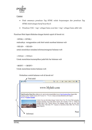 HTML 2
Catatan:
 Pada umumnya penulisan Tag HTML selalu berpasangan dan penulisan Tag
HTML boleh dengan huruf besar/kecil.
 Penulisan TAG: <tag> sebagai batas awal dan </tag> sebagai batas akhir teks
Penulisan Html dapat dilakukan dengan bentuk seperti di bawah ini:
<HTML></HTML>
maksudnya menggunakan code html untuk membuat halaman web
<HEAD> </HEAD>
untuk menuliskan metadata/informasimengenai halaman web
</TITLE> </TITLE>
Untuk menuliskan/menampilkan judul/title bar halaman web
<BODY > </BODY>
Untuk menuliskan konten halaman web
Perhatikan contoh halaman web di bawah ini!
Title/judul
Informasi
 