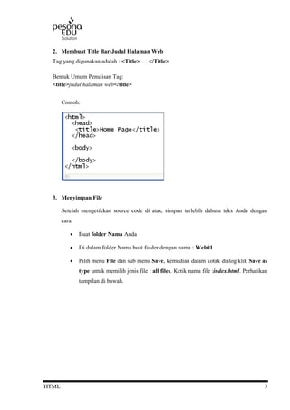 HTML 3
2. Membuat Title Bar/Judul Halaman Web
Tag yang digunakan adalah : <Title> ….</Title>
Bentuk Umum Penulisan Tag:
<title>judul halaman web</title>
Contoh:
3. Menyimpan File
Setelah mengetikkan source code di atas, simpan terlebih dahulu teks Anda dengan
cara:
 Buat folder Nama Anda
 Di dalam folder Nama buat folder dengan nama : Web01
 Pilih menu File dan sub menu Save, kemudian dalam kotak dialog klik Save as
type untuk memilih jenis file : all files. Ketik nama file :index.html. Perhatikan
tampilan di bawah.
 