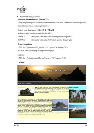 HTML 30
 Ketikkan konten/informasi
Mengatur Jarak Gambar Dengan Teks
Tampilan gambar pada halaman web akan terlihat tidak baik jika terlalu dekat dengan teks,
maka akan diberikan cara pengaturannya.
Atribut yang digunakan: VSPACE & HSPACE
Atribut tersebut dituliskan pada TAG <IMG >
VSPACE : mengatur jarak spasi atas/bawah gambar dengan teks
HSPACE : mengatur jarak spasi kiri/kanan gambar dengan teks
Bentuk penulisan:
<IMG src =”path/namafile_gambar.eks” vspace=”n” hspace=”n”>
N = nilai jarak dalam angka dengan satuan pixel
Contoh:
<IMG Src =”../images/tanahlot.jpg” vspace=”10” hspace=”10”>
Latihan:
 
