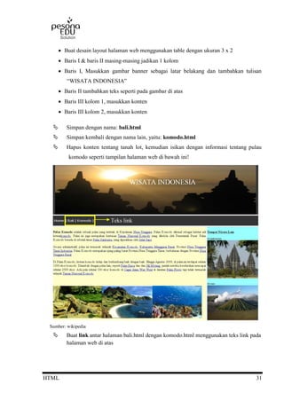 HTML 31
 Buat desain layout halaman web menggunakan table dengan ukuran 3 x 2
 Baris I & baris II masing-masing jadikan 1 kolom
 Baris I, Masukkan gambar banner sebagai latar belakang dan tambahkan tulisan
“WISATA INDONESIA”
 Baris II tambahkan teks seperti pada gambar di atas
 Baris III kolom 1, masukkan konten
 Baris III kolom 2, masukkan konten
 Simpan dengan nama: bali.html
 Simpan kembali dengan nama lain, yaitu: komodo.html
 Hapus konten tentang tanah lot, kemudian isikan dengan informasi tentang pulau
komodo seperti tampilan halaman web di bawah ini!
Sumber: wikipedia
 Buat link antar halaman bali.html dengan komodo.html menggunakan teks link pada
halaman web di atas
Teks link
 