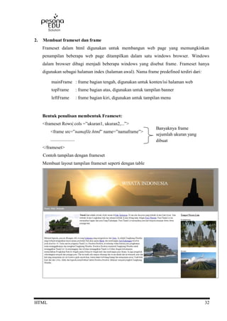HTML 32
2. Membuat frameset dan frame
Frameset dalam html digunakan untuk membangun web page yang memungkinkan
penampilan beberapa web page ditampilkan dalam satu windows browser. Windows
dalam browser dibagi menjadi beberapa windows yang disebut frame. Frameset hanya
digunakan sebagai halaman index (halaman awal). Nama frame predefined terdiri dari:
mainFrame : frame bagian tengah, digunakan untuk konten/isi halaman web
topFrame : frame bagian atas, digunakan untuk tampilan banner
leftFrame : frame bagian kiri, digunakan untuk tampilan menu
Bentuk penulisan membentuk Frameset:
<frameset Rows| cols =”ukuran1, ukuran2,...”>
<frame src=”namafile.html” name=”namaframe”>
.....................
</frameset>
Contoh tampilan dengan frameset
Membuat layout tampilan frameset seperti dengan table
Banyaknya frame
sejumlah ukuran yang
dibuat
 