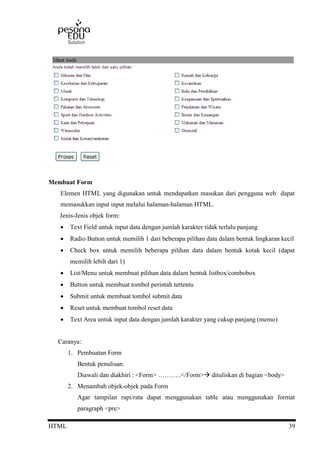 HTML 39
Membuat Form
Elemen HTML yang digunakan untuk mendapatkan masukan dari pengguna web dapat
memasukkan input input melalui halaman-halaman HTML.
Jenis-Jenis objek form:
 Text Field untuk input data dengan jumlah karakter tidak terlalu panjang
 Radio Button untuk memilih 1 dari beberapa pilihan data dalam bentuk lingkaran kecil
 Check box untuk memilih beberapa pilihan data dalam bentuk kotak kecil (dapat
memilih lebih dari 1)
 List/Menu untuk membuat pilihan data dalam bentuk listbox/combobox
 Button untuk membuat tombol perintah tertentu
 Submit untuk membuat tombol submit data
 Reset untuk membuat tombol reset data
 Text Area untuk input data dengan jumlah karakter yang cukup panjang (memo)
Caranya:
1. Pembuatan Form
Bentuk penulisan:
Diawali dan diakhiri : <Form> ………..</Form> dituliskan di bagian <body>
2. Menambah objek-objek pada Form
Agar tampilan rapi/rata dapat menggunakan table atau menggunakan format
paragraph <pre>
 