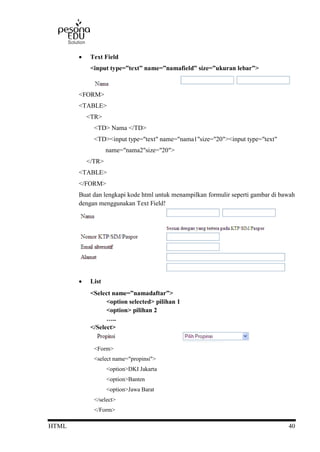 HTML 40
 Text Field
<input type=”text” name=”namafield” size=”ukuran lebar”>
<FORM>
<TABLE>
<TR>
<TD> Nama </TD>
<TD><input type="text" name="nama1"size="20"><input type="text"
name="nama2"size="20">
</TR>
<TABLE>
</FORM>
Buat dan lengkapi kode html untuk menampilkan formulir seperti gambar di bawah
dengan menggunakan Text Field!
 List
<Select name=”namadaftar”>
<option selected> pilihan 1
<option> pilihan 2
…..
</Select>
<Form>
<select name="propinsi">
<option>DKI Jakarta
<option>Banten
<option>Jawa Barat
</select>
</Form>
 