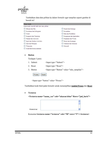 HTML 42
Tambahkan data-data pilihan ke dalam formulir agar tampilan seperti gambar di
bawah ini!
 Button
Terdapat 3 jenis:
1. Submit <Input type=”Submit”>
2. Reset <Input type=”Reset”>
3. Button <Input type=”Button” value=”teks_tampilan”>
<Input type=”button” value=”Proses”>
Tambahkan kode html pada formulir untuk menampilkan tombol Proses dan Reset
 Textarea
<Textarea name=”nama_var” cols=”ukuran lebar” Rows=”jml_baris”>
Komentar<textarea name="textarea" cols="50" rows="5"></textarea>
 