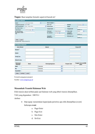 HTML 43
Tugas: Buat tampilan formulir seperti di bawah ini!
Formulir pengajuan passport
Sumber: www.imigrasi.go.id
Menambah Transisi Halaman Web
Efek transisi akan terlihat pada saat halaman web yang diberi transisi ditampilkan.
TAG yang digunakan: <META>
Atribut:
 http-equip: menentukan kapan/pada peristiwa apa efek ditampilkan (event)
beberapa event:
a. Page-Enter
b. Page-Exit
c. Site-Enter
d. Sit-Exit
 