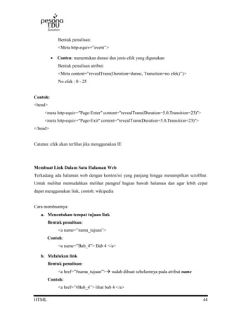 HTML 44
Bentuk penulisan:
<Meta http-equiv=”event”>
 Conten: menentukan durasi dan jenis efek yang digunakan
Bentuk penulisan atribut:
<Meta content=”revealTrans(Duration=durasi, Transition=no efek)”)>
No efek : 0 - 25
Contoh:
<head>
<meta http-equiv="Page-Enter" content="revealTrans(Duration=5.0,Transition=23)">
<meta http-equiv="Page-Exit" content="revealTrans(Duration=5.0,Transition=23)">
</head>
Catatan: efek akan terlihat jika menggunakan IE
Membuat Link Dalam Satu Halaman Web
Terkadang ada halaman web dengan konten/isi yang panjang hingga menampilkan scrollbar.
Untuk melihat memudahkan melihat paragraf bagian bawah halaman dan agar lebih cepat
dapat menggunakan link, contoh: wikipedia
Cara membuatnya:
a. Menentukan tempat tujuan link
Bentuk penulisan:
<a name=”nama_tujuan”>
Contoh:
<a name=”Bab_4”> Bab 4 </a>
b. Melalukan link
Bentuk penulisan:
<a href=”#nama_tujuan”> sudah dibuat sebelumnya pada atribut name
Contoh:
<a href=”#Bab_4”> lihat bab 4 </a>
 