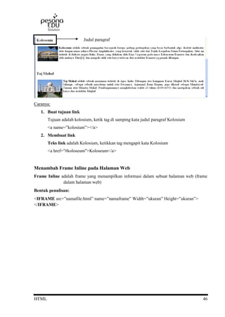 HTML 46
Caranya:
1. Buat tujuan link
Tujuan adalah kolosium, ketik tag di samping kata judul paragraf Kolosium
<a name=”kolosium”></a>
2. Membuat link
Teks link adalah Kolosium, ketikkan tag mengapit kata Kolosium
<a href="#koloseum">Koloseum</a>
Menambah Frame Inline pada Halaman Web
Frame Inline adalah frame yang menampilkan informasi dalam sebuat halaman web (frame
dalam halaman web)
Bentuk penulisan:
<IFRAME src=”namafile.html” name=”namaframe” Width=”ukuran” Height=”ukuran”>
</IFRAME>
Judul paragraf
 