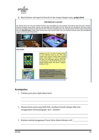 HTML 49
2. Buat halaman web seperti di bawah ini dan simpan dengan nama: gadget.html
Kesimpulan:
1. Tuliskan jenis-jenis objek dalam form!
___________________________________________________________________
___________________________________________________________________
___________________________________________________________________
2. Menurut kamu mana yang lebih baik, membuat formulir dengan table atau
menggunakan format paragraph <pre>. Jelaskan!
___________________________________________________________________
___________________________________________________________________
3. Jelaskan manfaat penggunaan Frame Inline dalam halaman web! _______________
___________________________________________________________________
 