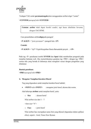 HTML 7
Terdapat TAG untuk perataantengahselain menggunakan atribut align=”center”
<CENTER>paragraf teks</CENTER>
Cara penambahan atributalignpada paragraf
<P ALIGN = “jenis perataan”> paragraf teks </P>
Contoh:
<P ALIGN = “left”>Tujuh Keajaiban Dunia Baruadalah proyek ....</P>
Pada tag <P> penekanan tombol ENTER dan Spasi tidak memberikan pengaruh pada
tampilan halaman web. Jika memerlukannya gunakan tag <PRE>, dengan tag <PRE>
semua teks yang berada di dalamnya akan mengikuti sesuai dengan pengetikan yang
dilakukan
Bantuk penulisan:
<PRE>paragraf teks</PRE>
b. Mengatur Tampilan Karakter/Huruf
Tag yang digunakan untuk tampilan karakter/huruf adalah:
 <FONT>teks</FONT> : mengatur jenis huruf, ukuran dan warna
Ada beberapa atribut untuk tampilan huruf, yaitu:
o Size : ukuran huruf
Nilai atribut size dari 1 – 7
<font size=”4”>
o Face : jenis huruf
Nilai atribut face merupakan nama font yang dikenal (digunakan dalam aplikasi
ofice), seperti : Arial, Times New Roman
Catatan: atribut tidak dapat berdiri sendiri, tapi harus dituliskan bersama
dengan TAG HTML
 