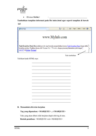 HTML 9
 <S>atau<Strike> : _______________________________________
Tambahkan tampilan informasi pada file index.html agar seperti tampilan di bawah
ini!
Tuliskan kode HTML-nya:
________________________________________
________________________________________
________________________________________
________________________________________
________________________________________
________________________________________
________________________________________
________________________________________
________________________________________
________________________________________
________________________________________
________________________________________
________________________________________
B. Menambah efek teks berjalan
Tag yang digunakan: <MARQUEE> ...</MARQUEE>
Teks yang akan diberi efek berjalan diapit oleh tag di atas.
Bentuk penulisan: <MARQUEE>teks</MARQUEE>
Teks tambahan
 