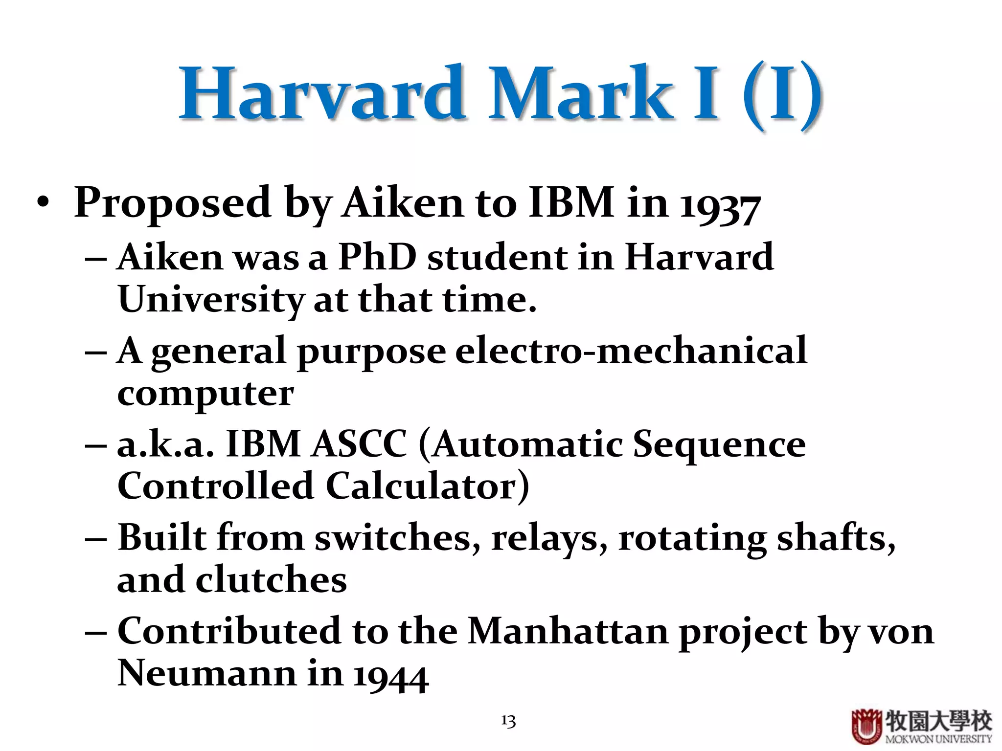 13
Harvard Mark I (I)
• Proposed by Aiken with IBM in 1937
– Aiken was a PhD student in Harvard
University at that time.
– A general purpose electro-mechanical
computer
– a.k.a. IBM ASCC (Automatic Sequence
Controlled Calculator)
– Built from switches, relays, rotating shafts,
and clutches
– Contributed to the Manhattan project by von
Neumann in 1944
 