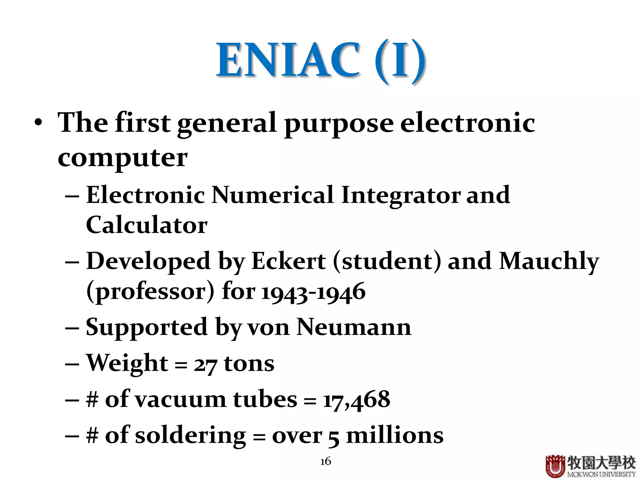 16
ENIAC (I)
• The first general purpose electronic
computer
– Electronic Numerical Integrator and
Calculator
– Developed by Eckert (chief engineer) and
Mauchly (professor) for 1943-1946
– Recognized by von Neumann
– Weight = 27 tons
– # of vacuum tubes = 17,468
– # of soldering = over 5 millions
 