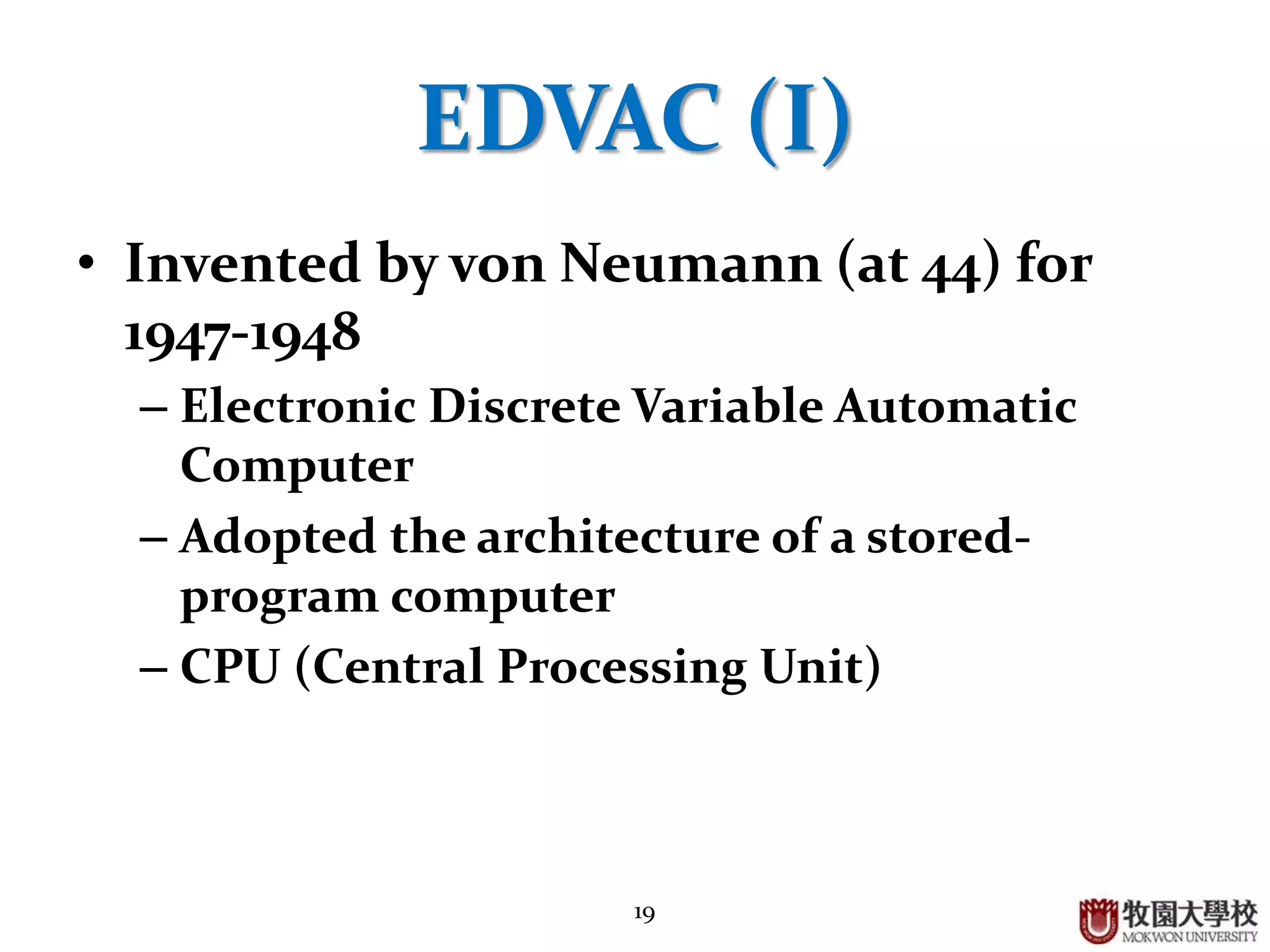 19
EDVAC (I)
• Invented (?) by von Neumann (at 44) for
1947-1948
– Electronic Discrete Variable Automatic
Computer
– Adopted the architecture of a stored-
program computer
– CPU (Central Processing Unit)
 