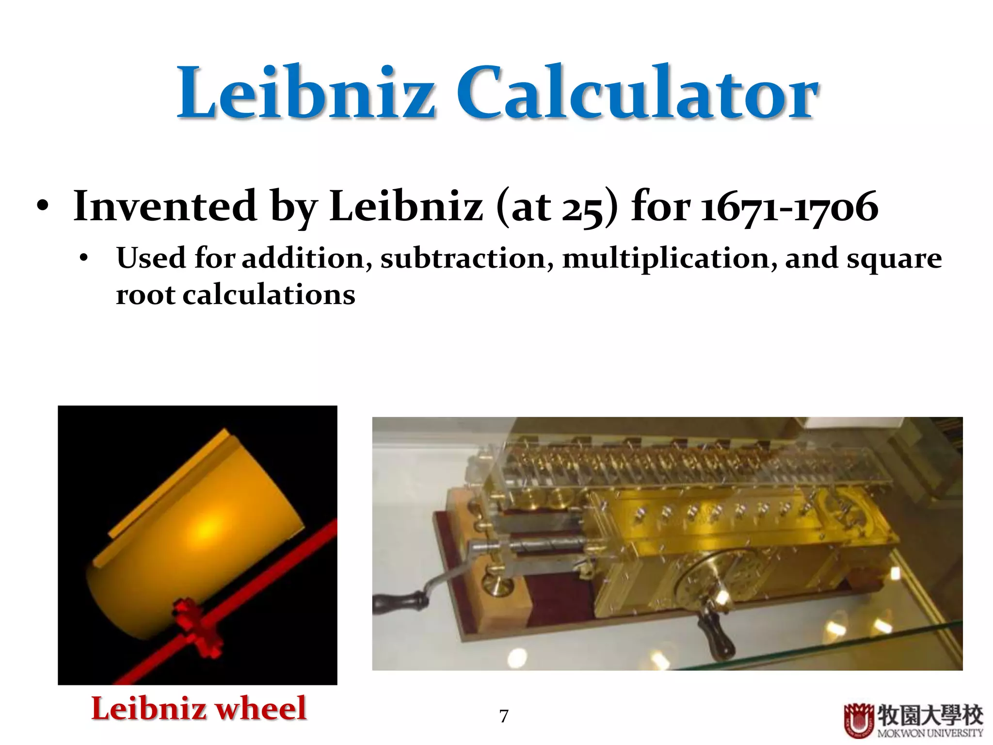 7
Leibniz Calculator
• Invented by Leibniz (at 25) for 1671-1706
• Used for addition, subtraction, multiplication, and square
root calculations
Leibniz wheel
 