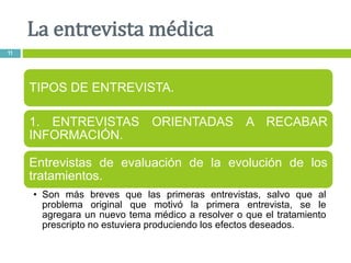 La entrevista médica
11
TIPOS DE ENTREVISTA.
1. ENTREVISTAS ORIENTADAS A RECABAR
INFORMACIÓN.
Entrevistas de evaluación de la evolución de los
tratamientos.
• Son más breves que las primeras entrevistas, salvo que al
problema original que motivó la primera entrevista, se le
agregara un nuevo tema médico a resolver o que el tratamiento
prescripto no estuviera produciendo los efectos deseados.
 