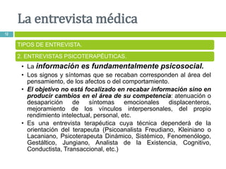 La entrevista médica
12
TIPOS DE ENTREVISTA.
2. ENTREVISTAS PSICOTERAPÉUTICAS.
• La información es fundamentalmente psicosocial.
• Los signos y síntomas que se recaban corresponden al área del
pensamiento, de los afectos o del comportamiento.
• El objetivo no está focalizado en recabar información sino en
producir cambios en el área de su competencia: atenuación o
desaparición de síntomas emocionales displacenteros,
mejoramiento de los vínculos interpersonales, del propio
rendimiento intelectual, personal, etc.
• Es una entrevista terapéutica cuya técnica dependerá de la
orientación del terapeuta (Psicoanalista Freudiano, Kleiniano o
Lacaniano, Psicoterapeuta Dinámico, Sistémico, Fenomenólogo,
Gestáltico, Jungiano, Analista de la Existencia, Cognitivo,
Conductista, Transaccional, etc.)
 