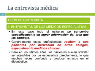 La entrevista médica
13
TIPOS DE ENTREVISTA.
3. ENTREVISTAS DE LOS MÉDICOS ESPECIALISTAS.
• En este caso todo el esfuerzo se concentra
específicamente en lograr información del área que
les compete.
• Generalmente estos profesionales reciben a sus
pacientes por derivación de otros colegas,
especialmente médicos clínicos.
• Pero en los últimos años, los pacientes suelen solicitar
ser atendidos por un especialista directamente, lo que
muchas veces confunde y produce retrasos en el
diagnóstico.
 