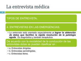 La entrevista médica
14
TIPOS DE ENTREVISTA.
4. ENTREVISTAS EN LAS EMERGENCIAS.
• La entrevista está orientada especialmente a lograr la obtención
de datos que faciliten la rápida resolución de la patología
aguda . Es diagnóstica y también terapéutica.
De acuerdo con la modalidad de la conducción de las
entrevistas éstas se pueden clasificar en :
• a. Entrevistas dirigidas.
• b. Entrevistas semidirigidas.
• c. Entrevistas libres.
 