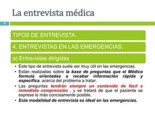 La entrevista médica
15
TIPOS DE ENTREVISTA.
4. ENTREVISTAS EN LAS EMERGENCIAS.
a) Entrevistas dirigidas
• Este tipo de entrevista suele ser muy útil en las emergencias.
• Están realizadas sobre la base de preguntas que el Médico
formula orientadas a recabar información rápida y
especifica, acerca del problema a tratar.
• Las preguntas tendrán siempre un contenido de fácil e
inmediata comprensión , y se tratará de que el paciente se
exprese lo más concisamente posible.
• Esta modalidad de entrevista es ideal en las emergencias.
 