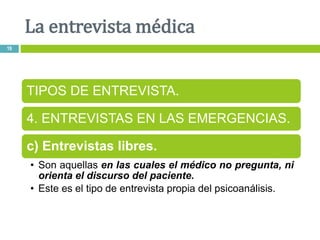 La entrevista médica
19
TIPOS DE ENTREVISTA.
4. ENTREVISTAS EN LAS EMERGENCIAS.
c) Entrevistas libres.
• Son aquellas en las cuales el médico no pregunta, ni
orienta el discurso del paciente.
• Este es el tipo de entrevista propia del psicoanálisis.
 